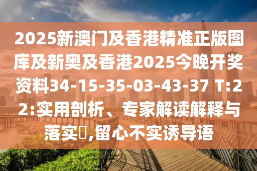 2025新澳門(mén)及香港精準(zhǔn)正版圖庫(kù)及新奧及香港2025今晚開(kāi)獎(jiǎng)資料34-15-35-03-43-37 T:22:實(shí)用剖析、專(zhuān)家解讀解釋與落實(shí)?,留心不實(shí)誘導(dǎo)語(yǔ)