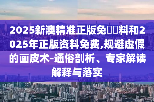 2025新澳精準(zhǔn)正版免費(fèi)資料和2025年正版資料免費(fèi),規(guī)避虛假的畫皮術(shù)-通俗剖析、專家解讀解釋與落實(shí)