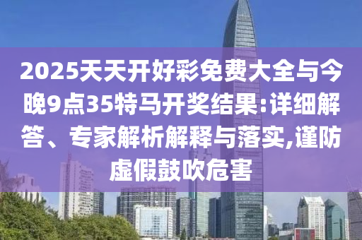 2025天天開好彩免費大全與今晚9點35特馬開獎結(jié)果:詳細解答、專家解析解釋與落實,謹防虛假鼓吹危害