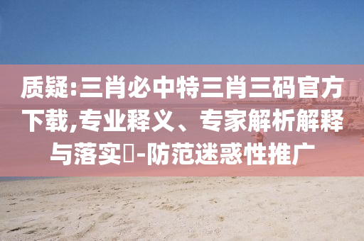 質(zhì)疑:三肖必中特三肖三碼官方下載,專業(yè)釋義、專家解析解釋與落實(shí)?-防范迷惑性推廣