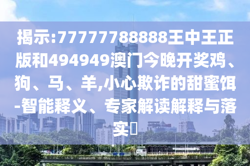 揭示:77777788888王中王正版和494949澳門(mén)今晚開(kāi)獎(jiǎng)雞、狗、馬、羊,小心欺詐的甜蜜餌-智能釋義、專(zhuān)家解讀解釋與落實(shí)?