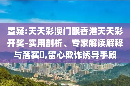 置疑:天天彩澳門跟香港天天彩開獎(jiǎng)-實(shí)用剖析、專家解讀解釋與落實(shí)?,留心欺詐誘導(dǎo)手段