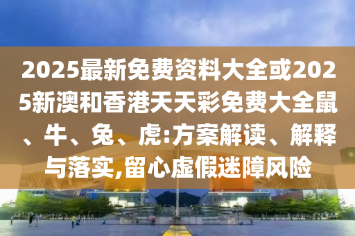 2025最新免費(fèi)資料大全或2025新澳和香港天天彩免費(fèi)大全鼠、牛、兔、虎:方案解讀、解釋與落實(shí),留心虛假迷障風(fēng)險(xiǎn)
