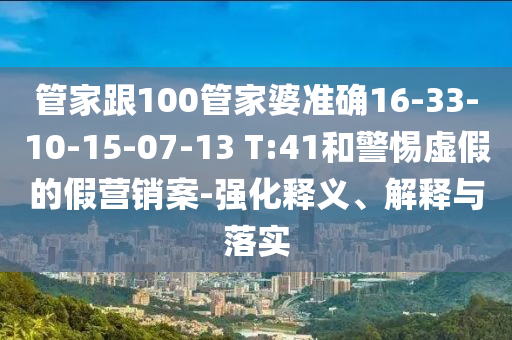 管家跟100管家婆準(zhǔn)確16-33-10-15-07-13 T:41和警惕虛假的假營銷案-強(qiáng)化釋義、解釋與落實(shí)