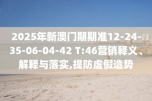 2025年新澳門期期準(zhǔn)12-24-35-06-04-42 T:46營銷釋義、解釋與落實(shí),提防虛假造勢(shì)