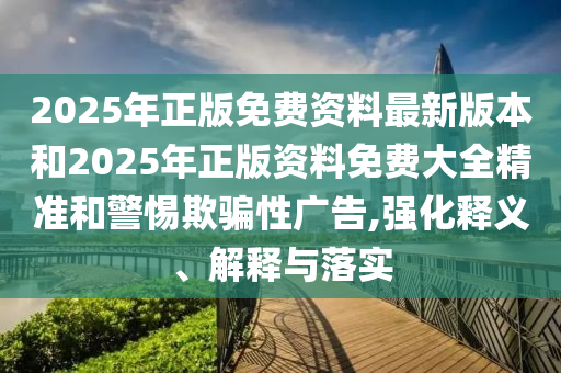 2025年正版免費(fèi)資料最新版本和2025年正版資料免費(fèi)大全精準(zhǔn)和警惕欺騙性廣告,強(qiáng)化釋義、解釋與落實(shí)