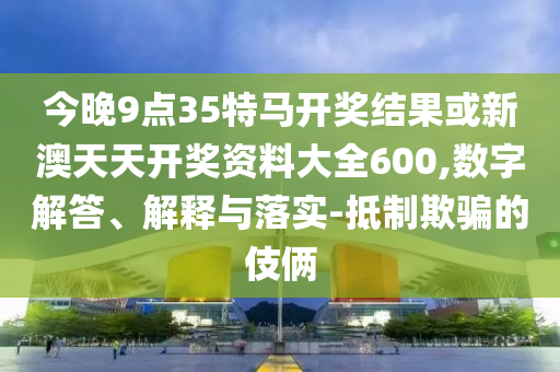 今晚9點(diǎn)35特馬開獎(jiǎng)結(jié)果或新澳天天開獎(jiǎng)資料大全600,數(shù)字解答、解釋與落實(shí)-抵制欺騙的伎倆
