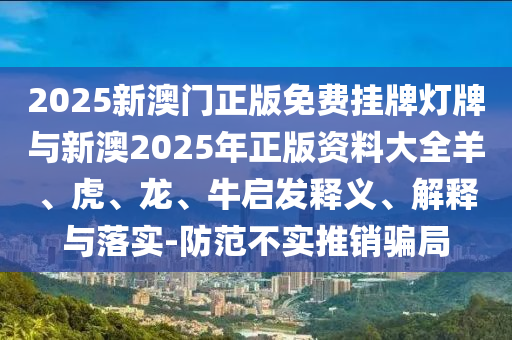 2025新澳門正版免費(fèi)掛牌燈牌與新澳2025年正版資料大全羊、虎、龍、牛啟發(fā)釋義、解釋與落實(shí)-防范不實(shí)推銷騙局