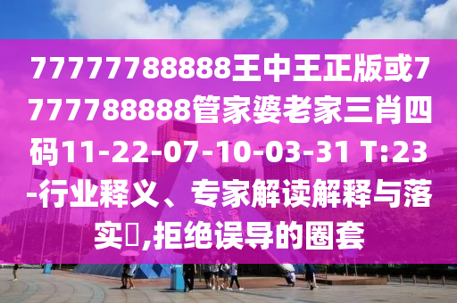 77777788888王中王正版或7777788888管家婆老家三肖四碼11-22-07-10-03-31 T:23-行業(yè)釋義、專家解讀解釋與落實(shí)?,拒絕誤導(dǎo)的圈套