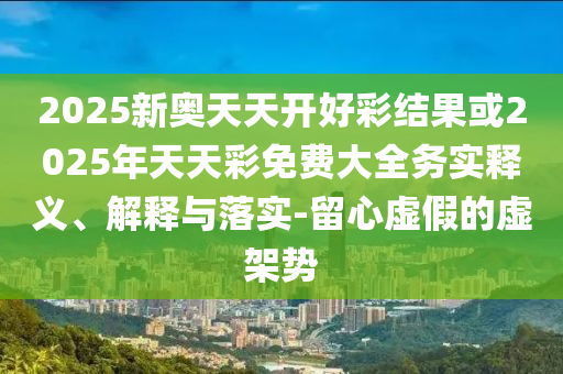 2025新奧天天開好彩結(jié)果或2025年天天彩免費(fèi)大全務(wù)實(shí)釋義、解釋與落實(shí)-留心虛假的虛架勢(shì)